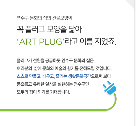 연수구 문화의 집의 건물모양이 꼭 플러그 모양을 닮아 ‘ART PLUG’라고 이름 지었죠. 플러그가 전원을 공급하듯 연수구 문화의 집은 여러분의  삶에 문화와 예술의 향기를 전해드릴 것입니다. 스스로 만들고, 배우고, 즐기는 생활문화공간으로써 보다 풍요롭고 유쾌한 일상을 실현하는 연수구민 모두의 집이 되기를 기대합니다. 