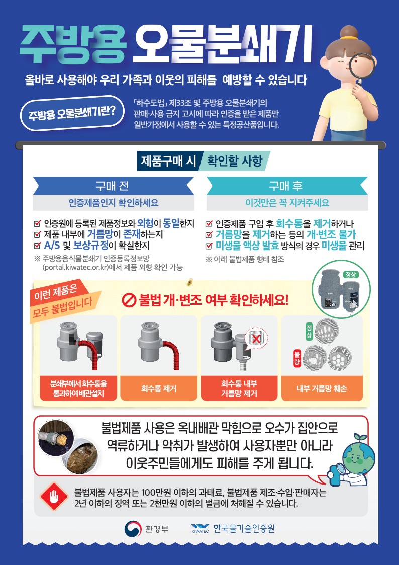 주방용 오물분쇄기
올바로 사용해야 우리 가족과 이웃의 피해를 예방할 수 있습니다
주방용 오물분쇄기란?
하수도법 제33조 및 주방용 오물분쇄기의 판매 사용 금지 고시에 따라 인증을 받은 제품만 일반가정에서 사용할 수 있는 특정공산품입니다.
제품구매 시 확인할 사항
구매전 : 인증 제품인지 확인하세요
인증원에 등록된 제품정보와 외형이 동일한지
제품 내부에 거름망이 존재하는지
AS 및 보상규정이 확실한지
※ 주방용음식물분쇄기 인증등록정보망(potal.kiwatec.or.kr)에서 제품 외형 확인 가능
구매 후 : 이것만은 꼭 지켜주세요
인증제품 구입 후 회수통을 제거하거나
거름망을 제거하는 등의 개변조 불가
미생물 액상 발효 방식의 경우 미생물 관리
※ 아래 불법제품 형태 참조
이런 제품은 모두 불법입니다
불법 개변조 여부 확인하세요!
분쇄부에서 회수통을 통과하여 배관 설치
회수통 제거
회수통 내부 거름망 제거
내부 거름망 훼손
불법제품 사용은 옥내배관 막힘으로 오수가 집안으로 역류하거나 악취가 발생하여 사용자뿐만 아니라 이웃주민들에게도 피해를 주게 됩니다.
불법제품 사용자는 100만원 이하의 과태료, 불법제품 제조 수입 판매자는 2년 이하의 징역 또는 2천만원 이하의 벌금에 처해질 수 있습니다.