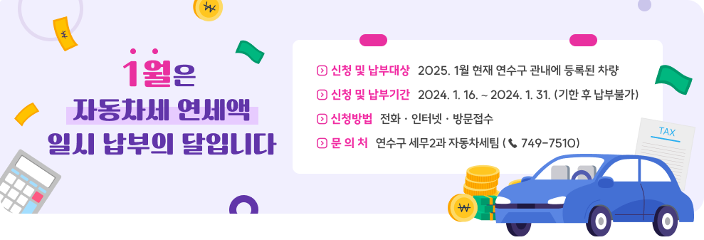 1월은 자동차세 연세액 일시 납부의 달입니다 ◇ 신청 및 납부대상 : 2025. 1월 현재 연수구 관내에 등록된 차량 ◇ 신청 및 납부기간 : 2024. 1. 16. ∼ 2024. 1. 31. (기한 후 납부불가) ◇ 신청방법 : 전화 · 인터넷 · 방문접수 ◇ 문 의 처 : 연수구 세무2과 자동차세팀 (☎ 749-7510)