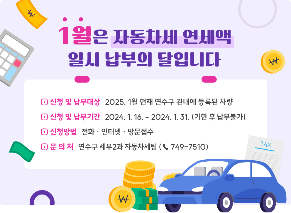 1월은 자동차세 연세액 일시 납부의 달입니다 ◇ 신청 및 납부대상 : 2025. 1월 현재 연수구 관내에 등록된 차량 ◇ 신청 및 납부기간 : 2024. 1. 16. ∼ 2024. 1. 31. (기한 후 납부불가) ◇ 신청방법 : 전화 · 인터넷 · 방문접수 ◇ 문 의 처 : 연수구 세무2과 자동차세팀 (☎ 749-7510)