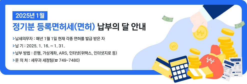 2025년 1월 정기분 등록면허세(면허) 납부의 달 안내  -납세의무자 : 매년 1월 1일 현재 각종 면허를 발급 받은 자 -납 기 : 2025. 1. 16. ~ 1. 31. -납부 방법 : 은행, 가상계좌, ARS, 인터넷(위택스, 인터넷지로 등) -문 의 처 : 세무과 세정팀(☎ 749-7480)