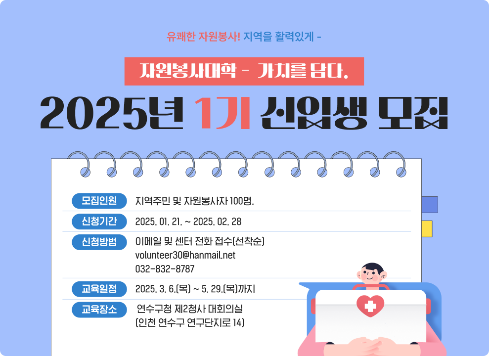 유쾌한 자원봉사! 지역을 활력있게 - 자원봉사대학 -  가치를 담다. 2025년 1기 신입생 모집 모집인원 : 지역주민 및 자원봉사자 100명. 신청기간 : 2025. 01. 21. ~ 2025. 02. 28 신청방법 이메일 및 센터 전화 접수(선착순) volunteer30@hanmail.net 032-832-8787 교육일정 : 2025. 3. 6.(목) ~ 5. 29.(목)까지 교육장소  :연수구청 제2청사 대회의실(인천 연수구 연구단지로 14)