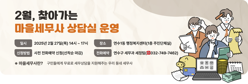 2월, 찾아가는 마을세무사 상담실 운영 - 일 시 : 2025년 2월 27일(목) 14시 ~ 17시 - 장 소 : 연수1동 행정복지센터(1층 주민단체실) - 신청방법 : 사전 전화예약 신청(선착순 마감) - 전화예약 : 연수구 세무과 세정팀(☎032-749-7462) ※ 마을세무사란? 구민들에게 무료로 세무상담을 지원해주는 우리 동네 세무사