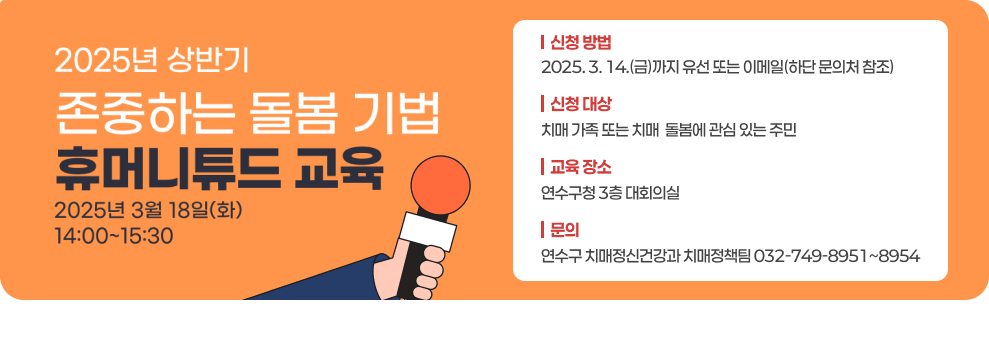 2025년 상반기 존중하는 돌봄 기법 휴머니튜드 교육 2025년 3월 18일(화) 14:00~15:30 | 신청 방법 2025. 3. 14.(금)까지 유선 또는이메일 (하단 문의처 참조) 휴머니튜드 | 신청 대상 치매 가족 또는 치매 돌봄에 관심 있는 주민 | 교육 장소 연수구청 3층 대회의실