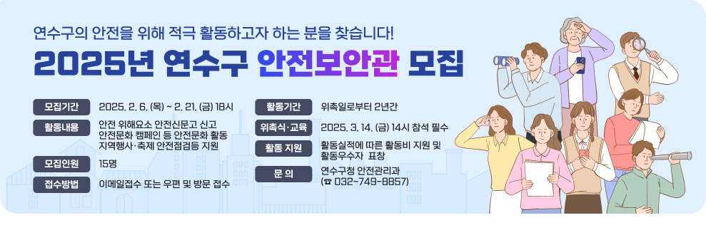 연수구의 안전을 위해 적극 활동하고자 하는 분을 찾습니다! 2025년 연수구 안전보안관 모집  모집기간 : 2025. 2. 6. (목) ~ 2. 21. (금) 18시 활동내용 :  안전 위해요소 안전신문고 신고,안전문화 캠페인 등 안전문화 활동,지역행사·축제 안전점검등 지원 모집인원 :  15명 접수방법  : 이메일접수 또는 우편 및 방문 접수 활동기간 : 위촉일로부터 2년간 위촉식·교육 : 2025. 3. 14. (금) 14시 참석 필수 활동 지원 : 활동실적에 따른 활동비 지원 및 활동우수자  표창 문 의 : 연수구청 안전관리과 (☎ 032-749-8857)