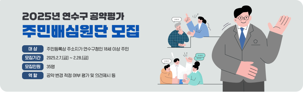 2025년 연수구 공약평가 주민배심원단 모집  - 대상 : 주민등록상 주소지가 연수구청인 18세 이상 주민 - 모집기간 : 2025.2.7.(금) ~ 2.28.(금) - 모집인원 : 35명 - 역할 : 공약 변경 적정 여부 평가 및 의견제시 등