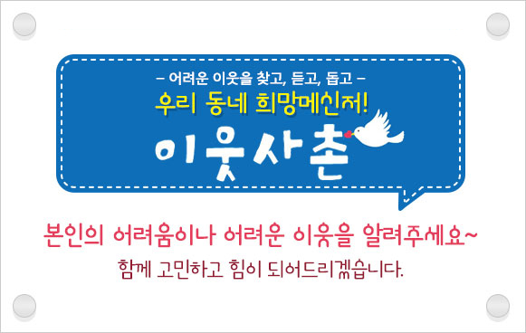 - 어려운 이웃을 찾고, 듣고, 돕는 - 우리 동네 희망메신저! 「이웃사촌」본인의 어려움이나 어려운 이웃을 알려 주세요~ 함께 고민하고 힘이 되어드리겠습니다.