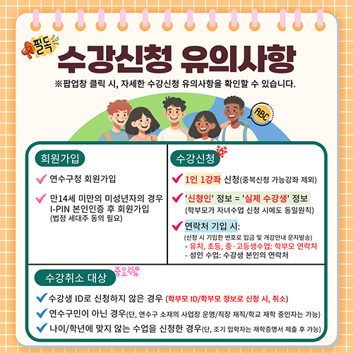 필독
			수강신청 유의사항
			※팝업창 클릭 시, 자세한 수강신청 유의사항을 확인할 수 있습니다.
			ABC
			회원가입
			수강신청
			연수구청 회원가입
			√ 1인 1강좌 신청(중복신청 가능강좌 제외)
			만14세 미만의 미성년자의 경우
			√ '신청인' 정보 = '실제 수강생' 정보
			I-PIN 본인인증 후 회원가입
			(학부모가 자녀수업 신청 시에도 동일원칙)
			(법정 세대주 동의 필요)
			연락처 기입 시:
			(신청 시 기입한 번호로 입금 및 개강안내 문자발송)
			· 유치, 초등, 중 · 고등생수업: 학부모 연락처
			- 성인 수업: 수강생 본인의 연락처
			중요하
			수강취소 대상
			√ 수강생 ID로 신청하지 않은 경우 (학부모 ID/학부모 정보로 신청 시, 취소)
			√ 연수구민이 아닌 경우(단, 연수구 소재의 사업장 운영/직장 재직/학교 재학 중인자는 가능)
			√ 나이/학년에 맞지 않는 수업을 신청한 경우(단, 조기 입학자는 재학증명서 제출 후 가능)
			